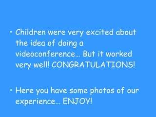 Children were very excited about the idea of doing a videoconference… But it worked very well! CONGRATULATIONS! Here you have some photos of our experience… ENJOY! 