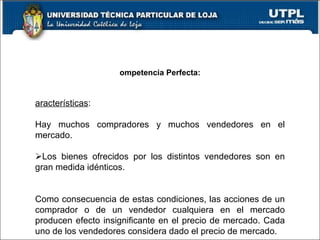 Competencia Perfecta:   Características :   Hay muchos compradores y muchos vendedores en el mercado.    Los bienes ofrecidos por los distintos vendedores son en gran medida idénticos.   Como consecuencia de estas condiciones, las acciones de un comprador o de un vendedor cualquiera en el mercado producen efecto insignificante en el precio de mercado. Cada uno de los vendedores considera dado el precio de mercado.   