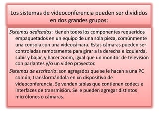 Los sistemas de videoconferencia pueden ser divididos en dos grandes grupos:Sistemas dedicados:  tienen todos los componentes requeridos empaquetados en un equipo de una sola pieza, comúnmente una consola con una videocámara. Estas cámaras pueden ser controladas remotamente para girar a la derecha e izquierda, subir y bajar, y hacer zoom, igual que un monitor de televisión con parlantes y/o un video proyector. Sistemas de escritorio: son agregados que se le hacen a una PC común, transformándola en un dispositivo de videoconferencia. Se venden tablas que contienen codecs e interfaces de transmisión. Se le pueden agregar distintos micrófonos o cámaras.