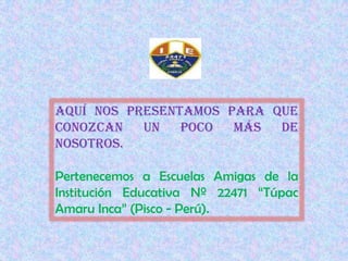 Aquí nos presentamos para que conozcan un poco más de nosotros. Pertenecemos a Escuelas Amigas de la Institución Educativa Nº 22471 “Túpac Amaru Inca” (Pisco - Perú). 