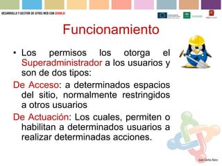 Funcionamiento
• Los permisos los otorga el
  Superadministrador a los usuarios y
  son de dos tipos:
De Acceso: a determinados espacios
  del sitio, normalmente restringidos
  a otros usuarios
De Actuación: Los cuales, permiten o
  habilitan a determinados usuarios a
  realizar determinadas acciones.
 