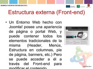 Estructura externa (Front-end)
• Un Entorno Web hecho con
  Joomla! posee una apariencia
  de página o portal Web, y
  puede contener todos los
  elementos tradicionales de la
  misma     (Header,     Menús,
  Estructura en columnas, pie
  de página, banners, etc.) Pero
  se puede acceder a él a
  través del Front-end para
 