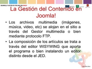 La Gestión del Contenido en
            Joomla!
• Los archivos multimedia (imágenes,
  música, video, etc) se alojan en el sitio a
  través del Gestor multimedia o bien
  mediante protocolo FTP.
• La composición de los artículos se trata a
  través del editor WISYWING que aporta
  el programa o bien instalando un editor
  distinto desde el JED.
 