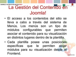 La Gestión del Contenido en
            Joomla!
• El acceso a los contenidos del sitio se
  lleva a cabo a través del sistema de
  Menús. Los menús son un tipo de
  módulos configurables que permiten
  asociar el contenido para su visualización
  en distintos lugares dentro de la plantilla.
• Cada plantilla posee unas posiciones
  específicas que le permiten alojar
  módulos para su visualización desde el
  Frontend.
 