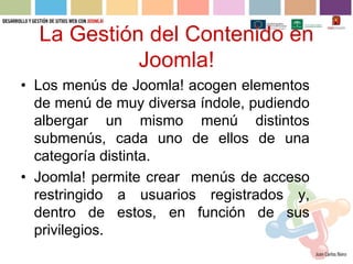 La Gestión del Contenido en
            Joomla!
• Los menús de Joomla! acogen elementos
  de menú de muy diversa índole, pudiendo
  albergar un mismo menú distintos
  submenús, cada uno de ellos de una
  categoría distinta.
• Joomla! permite crear menús de acceso
  restringido a usuarios registrados y,
  dentro de estos, en función de sus
  privilegios.
 