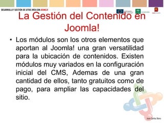 La Gestión del Contenido en
            Joomla!
• Los módulos son los otros elementos que
  aportan al Joomla! una gran versatilidad
  para la ubicación de contenidos. Existen
  módulos muy variados en la configuración
  inicial del CMS, Ademas de una gran
  cantidad de ellos, tanto gratuitos como de
  pago, para ampliar las capacidades del
  sitio.
 