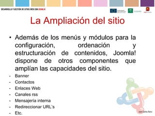 La Ampliación del sitio
• Además de los menús y módulos para la
  configuración,       ordenación     y
  estructuración de contenidos, Joomla!
  dispone de otros componentes que
  amplían las capacidades del sitio.
-   Banner
-   Contactos
-   Enlaces Web
-   Canales rss
-   Mensajería interna
-   Redireccionar URL’s
-   Etc.
 