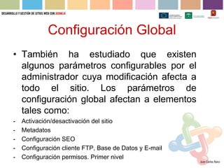Configuración Global
• También ha estudiado que existen
  algunos parámetros configurables por el
  administrador cuya modificación afecta a
  todo el sitio. Los parámetros de
  configuración global afectan a elementos
  tales como:
-   Activación/desactivación del sitio
-   Metadatos
-   Configuración SEO
-   Configuración cliente FTP, Base de Datos y E-mail
-   Configuración permisos. Primer nivel
 