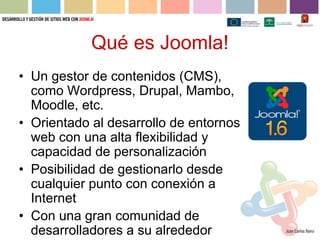 Qué es Joomla!
• Un gestor de contenidos (CMS),
  como Wordpress, Drupal, Mambo,
  Moodle, etc.
• Orientado al desarrollo de entornos
  web con una alta flexibilidad y
  capacidad de personalización
• Posibilidad de gestionarlo desde
  cualquier punto con conexión a
  Internet
• Con una gran comunidad de
  desarrolladores a su alrededor
 