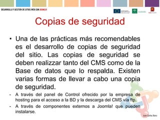 Copias de seguridad
• Una de las prácticas más recomendables
  es el desarrollo de copias de seguridad
  del sitio. Las copias de seguridad se
  deben realizzar tanto del CMS como de la
  Base de datos que lo respalda. Existen
  varias formas de llevar a cabo una copia
  de seguridad.
-   A través del panel de Control ofrecido por la empresa de
    hosting para el acceso a la BD y la descarga del CMS vía ftp.
-   A través de componentes externos a Joomla! que pueden
    instalarse.
 