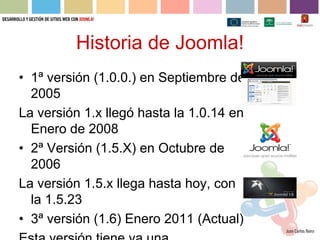 Historia de Joomla!
• 1ª versión (1.0.0.) en Septiembre de
  2005
La versión 1.x llegó hasta la 1.0.14 en
  Enero de 2008
• 2ª Versión (1.5.X) en Octubre de
  2006
La versión 1.5.x llega hasta hoy, con
  la 1.5.23
• 3ª versión (1.6) Enero 2011 (Actual)
 