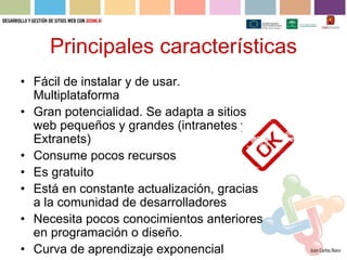 Principales características
• Fácil de instalar y de usar.
  Multiplataforma
• Gran potencialidad. Se adapta a sitios
  web pequeños y grandes (intranetes y
  Extranets)
• Consume pocos recursos
• Es gratuito
• Está en constante actualización, gracias
  a la comunidad de desarrolladores
• Necesita pocos conocimientos anteriores
  en programación o diseño.
• Curva de aprendizaje exponencial
 