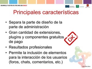 Principales características
• Separa la parte de diseño de la
  parte de administración
• Gran cantidad de extensiones,
  plugins y componentes gratuitos y
  de pago
• Resultados profesionales
• Permite la inclusión de elementos
  para la interacción de los usuarios
  (foros, chats, comentarios, etc.)
 