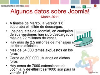 Algunos datos sobre Joomla!
                                  Marzo 2011
• A finales de Marzo, la versión 1.6
  superaba el millón de descargas.
• Los paquetes de Joomla!, en cualquiera
  de sus versiones han sido descargados
  más de 22 millones de veces
• Hay más de 2.5 millones de mensajes en
  los foros oficiales
• Más de 54.000 temas expuestos en los
  foros
• Cerca de 500.000 usuarios en dichos
  foros
• Hay cerca de 7000 extensiones de
  Joomla, y de ellas, casi 1000 son para la
            Fuente: Gnumla! (http://www.gnumla.com/)


  versión 1.6
 