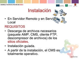 Instalación
• En Servidor Remoto y en Servidor
  Local
REQUISITOS
• Descarga de archivos necesarios
  (paquete AMP, CMS, cliente FTP,
  descompresor de archivos) de los
  sitios oficiales.
• Instalación guiada.
• A partir de la instalación, el CMS es
  totalmente operativo.
 