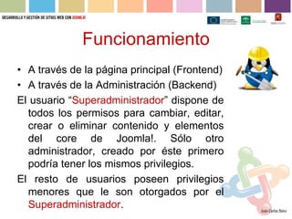 Funcionamiento
• A través de la página principal (Frontend)
• A través de la Administración (Backend)
El usuario “Superadministrador” dispone de
  todos los permisos para cambiar, editar,
  crear o eliminar contenido y elementos
  del core de Joomla!. Sólo otro
  administrador, creado por éste primero
  podría tener los mismos privilegios.
El resto de usuarios poseen privilegios
  menores que le son otorgados por el
  Superadministrador.
 