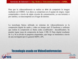 Servicios de Internet I – Ing. Redes y Telecomunicaciones – UPDS.


Para que la videoconferencia se realice se debe de comprimir la imagen
mediante un CODEC. Los datos se comprimen en el equipo de origen, viajan
comprimidos a través de algún circuito de comunicación, ya sea terrestre o
por satélite y se descomprime en el lugar de destino.



La tecnología básica utilizada en sistemas de videoconferencia es la
compresión digital de audio y vídeo en tiempo real. El hardware o software
que realiza la compresión se llama codec (codificador / decodificador). Se
pueden lograr tasas de compresión de hasta 1:500. El flujo digital resultante
de 1s y 0s se divide en paquetes etiquetados, que luego se transmiten a través
de una red digital (por lo general ISDN o IP).




    Tecnologia usada en VideoConferencias
 