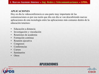 J. Marcos Guzmán Jiménez – Ing. Redes y Telecomunicaciones – UPDS.


APLICACIONES
Hoy en día la videoconferencia es una parte muy importante de las
comunicaciones es por esa razón que día con día se van descubriendo nuevas
aplicaciones de esta tecnología entre las aplicaciones más comunes dentro de la
educación tenemos:

•   Educación a distancia
•   Investigación y vinculación
•   Reuniones de academia
•   Formación continua
•   Reunión ejecutiva
•   Congresos
•   Conferencias
•   Cursos
•   Seminarios
•   Otros


                             APLICACIONES
 