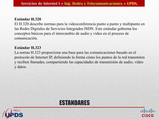 Servicios de Internet I – Ing. Redes y Telecomunicaciones – UPDS.


Estándar H.320
El H.320 describe normas para la videoconferencia punto a punto y multipunto en
las Redes Digitales de Servicios Integrados ISDN. Este estándar gobierna los
conceptos básicos para el intercambio de audio y vídeo en el proceso de
comunicación.

Estándar H.323
La norma H.323 proporciona una base para las comunicaciones basado en el
protocolo de Internet IP, definiendo la forma cómo los puntos de la red transmiten
y reciben llamadas, compartiendo las capacidades de transmisión de audio, vídeo
y datos.




                            ESTANDARES
 