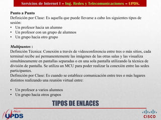 Servicios de Internet I – Ing. Redes y Telecomunicaciones – UPDS.

Punto a Punto
Definición por Clase: Es aquella que puede llevarse a cabo los siguientes tipos de
sesión:
• Un profesor hacia un alumno
• Un profesor con un grupo de alumnos
• Un grupo hacia otro grupo

Multipuntos :
Definición Técnica: Conexión a través de videoconferencia entre tres o más sitios, cada
terminal recibe así permanentemente las imágenes de las otras salas y las visualiza
simultáneamente en pantallas separadas o en una sola pantalla utilizando la técnica de
división de pantalla. Se utiliza un MCU para poder realizar la conexión entre las sedes
participantes.
Definición por Clase: Es cuando se establece comunicación entre tres o más lugares
distintos realizando una reunión virtual entre:

• Un profesor a varios alumnos
• Un grupo hacia otros grupos

                          TIPOS DE ENLACES
 
