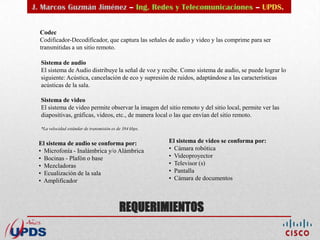 J. Marcos Guzmán Jiménez – Ing. Redes y Telecomunicaciones – UPDS.


  Codec
  Codificador-Decodificador, que captura las señales de audio y video y las comprime para ser
  transmitidas a un sitio remoto.

  Sistema de audio
  El sistema de Audio distribuye la señal de voz y recibe. Como sistema de audio, se puede lograr lo
  siguiente: Acústica, cancelación de eco y supresión de ruidos, adaptándose a las características
  acústicas de la sala.

  Sistema de video
  El sistema de video permite observar la imagen del sitio remoto y del sitio local, permite ver las
  diapositivas, gráficas, videos, etc., de manera local o las que envían del sitio remoto.

  *La velocidad estándar de transmisión es de 384 kbps.


 El sistema de audio se conforma por:                     El sistema de video se conforma por:
 • Microfonía - Inalámbrica y/o Alámbrica                 • Cámara robótica
 • Bocinas - Plafón o base                                • Videoproyector
 • Mezcladoras                                            • Televisor (s)
 • Ecualización de la sala                                • Pantalla
 • Amplificador                                           • Cámara de documentos




                                            REQUERIMIENTOS
 