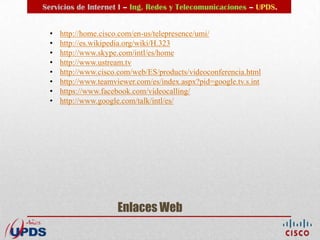 Servicios de Internet I – Ing. Redes y Telecomunicaciones – UPDS.


  •   http://home.cisco.com/en-us/telepresence/umi/
  •   http://es.wikipedia.org/wiki/H.323
  •   http://www.skype.com/intl/es/home
  •   http://www.ustream.tv
  •   http://www.cisco.com/web/ES/products/videoconferencia.html
  •   http://www.teamviewer.com/es/index.aspx?pid=google.tv.s.int
  •   https://www.facebook.com/videocalling/
  •   http://www.google.com/talk/intl/es/




                      Enlaces Web
 