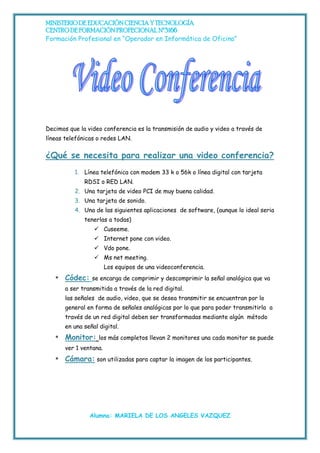 MINISTERIO DE EDUCACIÓN CIENCIA Y TECNOLOGÍA
CENTRO DE FORMACIÓN PROFECIONAL Nº3166
Formación Profesional en “Operador en Informática de Oficina”




Decimos que la video conferencia es la transmisión de audio y video a través de
líneas telefónicas o redes LAN.

¿Qué se necesita para realizar una video conferencia?
          1. Línea telefónica con modem 33 k o 56k o línea digital con tarjeta
              RDSI o RED LAN.
          2. Una tarjeta de video PCI de muy buena calidad.
          3. Una tarjeta de sonido.
          4. Una de las siguientes aplicaciones de software, (aunque lo ideal seria
              tenerlas a todas)
                   Cuseeme.
                   Internet pone con video.
                   Vdo pone.
                   Ms net meeting.
                        Los equipos de una videoconferencia.
   *   Códec:    se encarga de comprimir y descomprimir la señal analógica que va
       a ser transmitida a través de la red digital.
       las señales de audio, video, que se desea transmitir se encuentran por lo
       general en forma de señales analógicas por lo que para poder transmitirla a
       través de un red digital deben ser transformadas mediante algún método
       en una señal digital.
   *   Monitor:     los más completos llevan 2 monitores una cada monitor se puede
       ver 1 ventana.
   *   Cámara: son utilizadas para captar la imagen de los participantes.




                Alumna: MARIELA DE LOS ANGELES VAZQUEZ
 