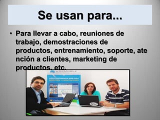 Se usan para...
• Para llevar a cabo, reuniones de
  trabajo, demostraciones de
  productos, entrenamiento, soporte, ate
  nción a clientes, marketing de
  productos, etc.
 
