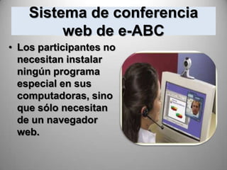 Sistema de conferencia
         web de e-ABC
• Los participantes no
  necesitan instalar
  ningún programa
  especial en sus
  computadoras, sino
  que sólo necesitan
  de un navegador
  web.
 