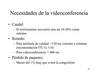 Necesidades de la vídeoconferencia
• Caudal:
   – El teóricamente necesario más un 10-20% como
     mínimo
• Retardo:
   – Para telefonía de calidad: <150 ms extremo a extremo
     (recomendación ITU G.114)
   – Para videoconferencia: < 400 ms
• Pérdida de paquetes:
   – Menor del 1% (hay que evitar la congestión)
                                                            43
 