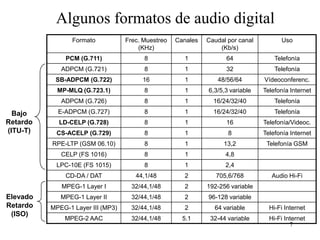 Algunos formatos de audio digital
                 Formato           Frec. Muestreo   Canales   Caudal por canal         Uso
                                       (KHz)                      (Kb/s)
              PCM (G.711)                8            1             64               Telefonía
             ADPCM (G.721)               8            1             32               Telefonía
           SB-ADPCM (G.722)             16            1          48/56/64        Vídeoconferenc.
            MP-MLQ (G.723.1)             8            1       6,3/5,3 variable   Telefonía Internet
             ADPCM (G.726)               8            1         16/24/32/40          Telefonía

  Bajo      E-ADPCM (G.727)              8            1         16/24/32/40          Telefonía
Retardo     LD-CELP (G.728)              8            1             16           Telefonía/Videoc.
(ITU-T)    CS-ACELP (G.729)              8            1              8           Telefonía Internet
          RPE-LTP (GSM 06.10)            8            1            13,2           Telefonía GSM
             CELP (FS 1016)              8            1             4,8
           LPC-10E (FS 1015)             8            1             2,4
              CD-DA / DAT             44,1/48         2          705,6/768          Audio Hi-Fi
             MPEG-1 Layer I          32/44,1/48       2       192-256 variable
Elevado      MPEG-1 Layer II         32/44,1/48       2       96-128 variable
Retardo   MPEG-1 Layer III (MP3)     32/44,1/48       2         64 variable        Hi-Fi Internet
 (ISO)
              MPEG-2 AAC             32/44,1/48       5.1      32-44 variable      Hi-Fi Internet
                                                                                           7
 