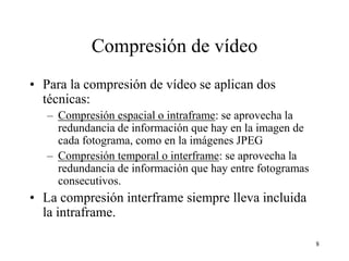 Compresión de vídeo
• Para la compresión de vídeo se aplican dos
  técnicas:
   – Compresión espacial o intraframe: se aprovecha la
     redundancia de información que hay en la imagen de
     cada fotograma, como en la imágenes JPEG
   – Compresión temporal o interframe: se aprovecha la
     redundancia de información que hay entre fotogramas
     consecutivos.
• La compresión interframe siempre lleva incluida
  la intraframe.

                                                           8
 