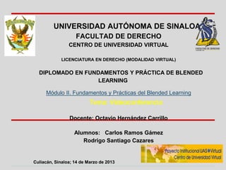 UNIVERSIDAD AUTÓNOMA DE SINALOA
                   FACULTAD DE DERECHO
                CENTRO DE UNIVERSIDAD VIRTUAL

             LICENCIATURA EN DERECHO (MODALIDAD VIRTUAL)


  DIPLOMADO EN FUNDAMENTOS Y PRÁCTICA DE BLENDED
                   LEARNING

     Módulo II. Fundamentos y Prácticas del Blended Learning
                          Tema: Videoconferencia

                Docente: Octavio Hernández Carrillo

                   Alumnos: Carlos Ramos Gámez
                      Rodrigo Santiago Cazares


Culiacán, Sinaloa; 14 de Marzo de 2013
 