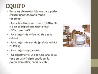 EQUIPO
• Entre los elementos básicos para poder
  realizar una videoconferencia
  tenemos:
• - Línea telefónica con modem 33K o 56
  K o Línea Digital con Tarjeta RDSI
  (ISDN) o red LAN.
• - Una tarjeta de vídeo PCI de buena
  calidad.
• - Una tarjeta de sonido (preferible FULL
  DUPLEX).
• - Una tarjeta capturadora.
• - Opcionalmente una cámara analógica
  (que en un principio puede ser la
  propia doméstica, cámara web).
 