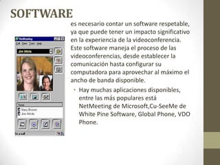 SOFTWARE
       es necesario contar un software respetable,
       ya que puede tener un impacto significativo
       en la experiencia de la videoconferencia.
       Este software maneja el proceso de las
       videoconferencias, desde establecer la
       comunicación hasta configurar su
       computadora para aprovechar al máximo el
       ancho de banda disponible.
        • Hay muchas aplicaciones disponibles,
          entre las más populares está
          NetMeeting de Microsoft,Cu-SeeMe de
          White Pine Software, Global Phone, VDO
          Phone.
 
