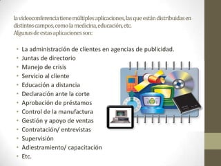 la videoconferencia tiene múltiples aplicaciones, las que están distribuidas en
distintos campos, como la medicina, educación, etc.
Algunas de estas aplicaciones son:

 •   La administración de clientes en agencias de publicidad.
 •   Juntas de directorio
 •   Manejo de crisis
 •   Servicio al cliente
 •   Educación a distancia
 •   Declaración ante la corte
 •   Aprobación de préstamos
 •   Control de la manufactura
 •   Gestión y apoyo de ventas
 •   Contratación/ entrevistas
 •   Supervisión
 •   Adiestramiento/ capacitación
 •   Etc.
 