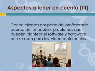 Aspectos a tener en cuenta (III)



Conocimientos por parte del profesorado
acerca de los posibles problemas que
pueden plantear el software y hardware
que se usan para las videoconferencias.

 