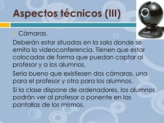 Aspectos técnicos (III)
Cámaras.
Deberán estar situadas en la sala donde se
emita la videoconferencia. Tienen que estar
colocadas de forma que puedan captar al
profesor y a los alumnos.
Sería bueno que existiesen dos cámaras, una
para el profesor y otra para los alumnos.
Si la clase dispone de ordenadores, los alumnos
podrán ver al profesor o ponente en las
pantallas de los mismos.


 