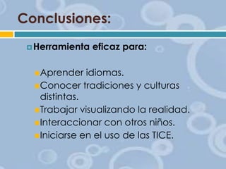 Conclusiones:
 Herramienta

 Aprender

eficaz para:

idiomas.
 Conocer tradiciones y culturas
distintas.
 Trabajar visualizando la realidad.
 Interaccionar con otros niños.
 Iniciarse en el uso de las TICE.

 