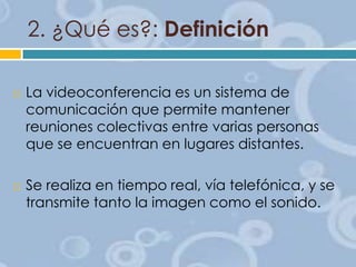 2. ¿Qué es?: Definición




La videoconferencia es un sistema de
comunicación que permite mantener
reuniones colectivas entre varias personas
que se encuentran en lugares distantes.

Se realiza en tiempo real, vía telefónica, y se
transmite tanto la imagen como el sonido.

 
