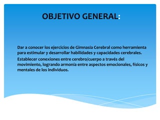 OBJETIVO GENERAL:

Dar a conocer los ejercicios de Gimnasia Cerebral como herramienta
para estimular y desarrollar habilidades y capacidades cerebrales.
Establecer conexiones entre cerebro/cuerpo a través del
movimiento, logrando armonía entre aspectos emocionales, físicos y
mentales de los individuos.

 