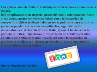 Las aplicaciones de Zoho se distribuyen como software como servicio
(SaaS).
Reúne aplicaciones de negocio, productividad y colaboración. Entre
otras cosas, cuenta con características como la capacidad de
compartir archivos (colocándolos en zonas públicas) para que otras
personas puedan verlos e incluso editarlos, seguimiento de
datos sobre la marcha(mientras se trabaja) con el fin de evitar la
pérdida de datos, importación y exportación de archivos creados
en Microsoft Office uOpenOffice.org, así como la capacidad de
publicarlos en blogs o bitácoras personales. La gran mayoría de
estos productos son gratuitos.
http://es.wikipedia.org/wiki/Zoho
 