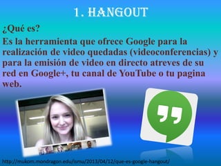 1. hangout
¿Qué es?
Es la herramienta que ofrece Google para la
realización de video quedadas (videoconferencias) y
para la emisión de video en directo atreves de su
red en Google+, tu canal de YouTube o tu pagina
web.
http://mukom.mondragon.edu/ismu/2013/04/12/que-es-google-hangout/
 