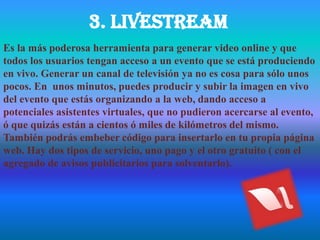 3. livestream
Es la más poderosa herramienta para generar video online y que
todos los usuarios tengan acceso a un evento que se está produciendo
en vivo. Generar un canal de televisión ya no es cosa para sólo unos
pocos. En unos minutos, puedes producir y subir la imagen en vivo
del evento que estás organizando a la web, dando acceso a
potenciales asistentes virtuales, que no pudieron acercarse al evento,
ó que quizás están a cientos ó miles de kilómetros del mismo.
También podrás embeber código para insertarlo en tu propia página
web. Hay dos tipos de servicio, uno pago y el otro gratuito ( con el
agregado de avisos publicitarios para solventarlo).
 