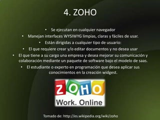 4. ZOHO
• Se ejecutan en cualquier navegador
• Manejan interfaces WYSIWYG limpias, claras y fáciles de usar.
• Están dirigidas a cualquier tipo de usuario:
• El que requiere crear y/o editar documentos y no desea usar
• El que tiene a su cargo una empresa y desea mejorar su comunicación y
colaboración mediante un paquete de software bajo el modelo de saas.
• El estudiante o experto en programación que desea aplicar sus
conocimientos en la creación widgest.
Tomado de: http://es.wikipedia.org/wiki/zoho
 