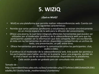 5. WIZIQ
¿Qué es WiziQ?
• WiziQ es una plataforma que permite realizar videoconferencias web. Cuenta con
las siguientes características:
• Permite que varias personas (profesores y estudiantes) se reúnan sincrónicamente
en un mismo espacio de la web para la difusión del conocimiento.
• Ofrece una pizarra, la cual tiene integrada diferentes herramientas que pueden ser
utilizadas por el moderador (profesor) de la videoconferencia web para que los
participantes puedan ver la información que éste comparte, bien sea escribiendo
en ésta con las herramientas de edición disponibles o compartiendo un archivo de
texto, una presentación, un pdf, entre otros.
• Ofrece herramientas para propiciar la comunicación entre los participantes: chat,
audio o video.
• El profesor es el moderador de la videoconferencia web, éste puede dar permiso a
los participantes para hablar, escribir en la pizarra, hacer una pregunta, escribir en
el chat o hacer uso de las demás herramientas disponibles en la plataforma.
• Cada sesión puede ser grabada para ser consultada más adelante.
Tomado de :
http://aprendeenlinea.udea.edu.co/boa/contenidos.php/271e9cbe1c8802b4de62fc3361
eda96c/857/estilo/verde_mediterraneo/1/contenido/
 