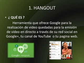 1. HANGOUT
• ¿ QUÉ ES ?
Herramienta que ofrece Google para la
realización de video quedadas para la emisión
de video en directo a través de su red social en
Google+, tu canal de YouTube o tu pagina web.
 