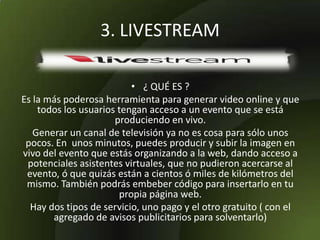 3. LIVESTREAM
• ¿ QUÉ ES ?
Es la más poderosa herramienta para generar video online y que
todos los usuarios tengan acceso a un evento que se está
produciendo en vivo.
Generar un canal de televisión ya no es cosa para sólo unos
pocos. En unos minutos, puedes producir y subir la imagen en
vivo del evento que estás organizando a la web, dando acceso a
potenciales asistentes virtuales, que no pudieron acercarse al
evento, ó que quizás están a cientos ó miles de kilómetros del
mismo. También podrás embeber código para insertarlo en tu
propia página web.
Hay dos tipos de servicio, uno pago y el otro gratuito ( con el
agregado de avisos publicitarios para solventarlo)
 