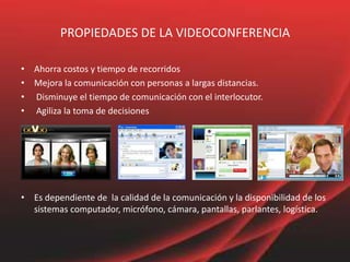 PROPIEDADES DE LA VIDEOCONFERENCIA
• Ahorra costos y tiempo de recorridos
• Mejora la comunicación con personas a largas distancias.
• Disminuye el tiempo de comunicación con el interlocutor.
• Agiliza la toma de decisiones
• Es dependiente de la calidad de la comunicación y la disponibilidad de los
sistemas computador, micrófono, cámara, pantallas, parlantes, logística.
 