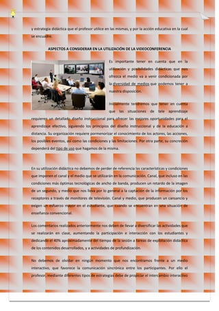 y estrategia didáctica que el profesor utilice en las mismas, y por la acción educativa en la cual
se encuadre.
ASPECTOS A CONSIDERAR EN LA UTILIZACIÓN DE LA VIDEOCONFERENCIA
Es importante tener en cuenta que en la
utilización y posibilidades didácticas que nos
ofrezca el medio va a venir condicionada por
la diversidad de medios que podemos tener a
nuestra disposición.
Inicialmente tendremos que tener en cuenta
que las situaciones de tele aprendizaje
requieren un detallado diseño instruccional para ofrecer las mejores oportunidades para el
aprendizaje efectivo, siguiendo los principios del diseño instruccional y de la educación a
distancia. Su organización requiere pormenorizar el conocimiento de los actores, las acciones,
los posibles eventos, así como las condiciones y las limitaciones. Por otra parte, su concreción
dependerá del tipo de uso que hagamos de la misma.
En su utilización didáctica no debemos de perder de referencia las características y condiciones
que imponen el canal y el medio que se utilizarán en la comunicación. Canal, que incluso en las
condiciones más óptimas tecnológicas de ancho de banda, producen un retardo de la imagen
de un segundo, y medio que nos lleva por lo general a la captación de la información por los
receptores a través de monitores de televisión. Canal y medio, que producen un cansancio y
exigen un esfuerzo mayor en el estudiante, que cuando se encuentran en una situación de
enseñanza convencional.
Los comentarios realizados anteriormente nos deben de llevar a diversificar las actividades que
se realizarán en clase, aumentando la participación e interacción con los estudiantes y
dedicando el 40% aproximadamente del tiempo de la sesión a tareas de explotación didáctica
de los contenidos desarrollados, y a actividades de profundización.
No debemos de olvidar en ningún momento que nos encontramos frente a un medio
interactivo, que favorece la comunicación sincrónica entre los participantes. Por ello el
profesor, mediante diferentes tipos de estrategias debe de propiciar el intercambio interactivo
 